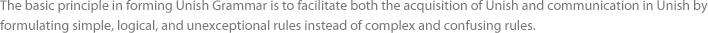 The basic principle in forming Unish Grammar is to facilitate both the acquisition of Unish and communication in Unish by formulating simple, logical, and unexceptional rules instead of complex and confusing rules.